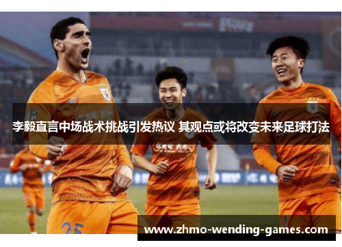 李毅直言中场战术挑战引发热议 其观点或将改变未来足球打法