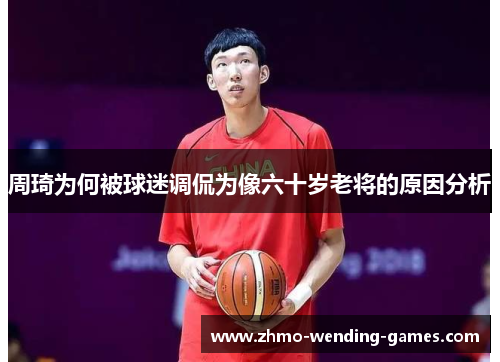 周琦为何被球迷调侃为像六十岁老将的原因分析