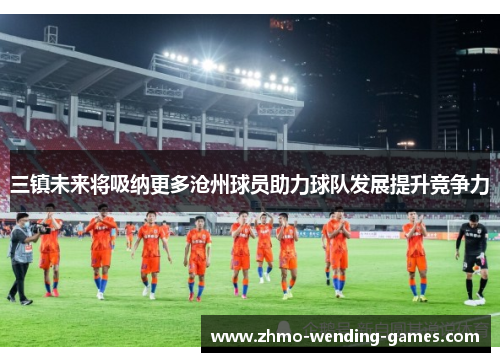 三镇未来将吸纳更多沧州球员助力球队发展提升竞争力