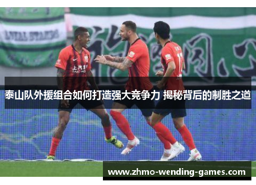 泰山队外援组合如何打造强大竞争力 揭秘背后的制胜之道