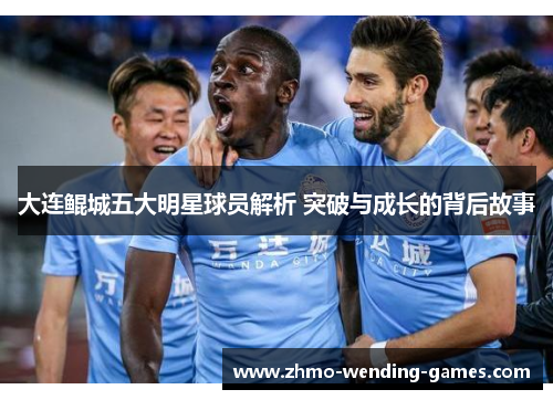 大连鲲城五大明星球员解析 突破与成长的背后故事