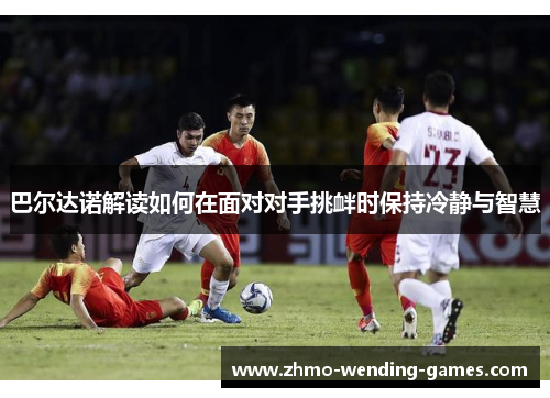 巴尔达诺解读如何在面对对手挑衅时保持冷静与智慧