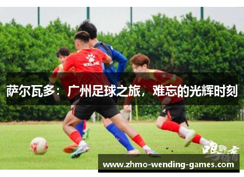 萨尔瓦多：广州足球之旅，难忘的光辉时刻