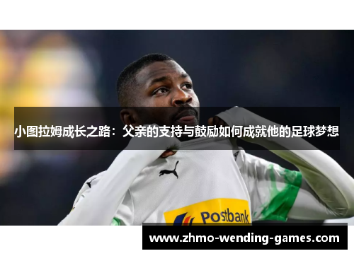 小图拉姆成长之路：父亲的支持与鼓励如何成就他的足球梦想