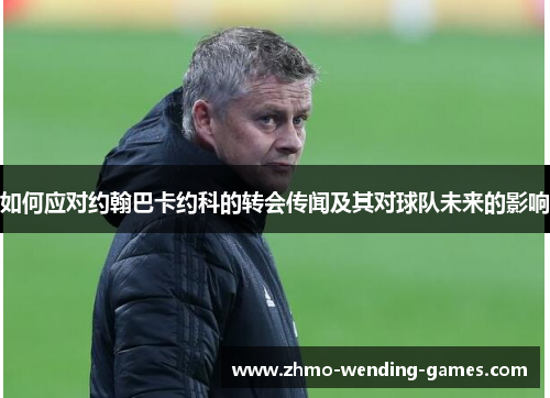 如何应对约翰巴卡约科的转会传闻及其对球队未来的影响
