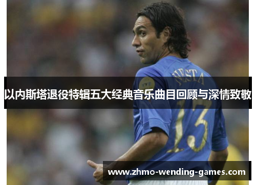 以内斯塔退役特辑五大经典音乐曲目回顾与深情致敬