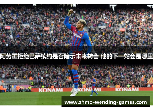阿劳霍拒绝巴萨续约是否暗示未来转会 他的下一站会是哪里