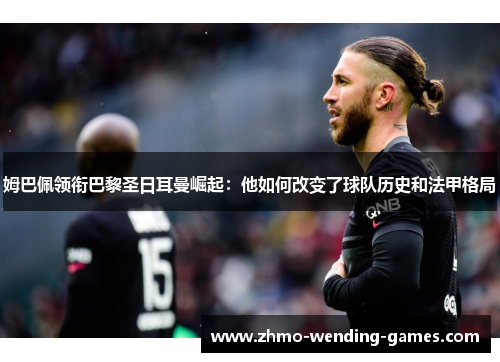 姆巴佩领衔巴黎圣日耳曼崛起：他如何改变了球队历史和法甲格局