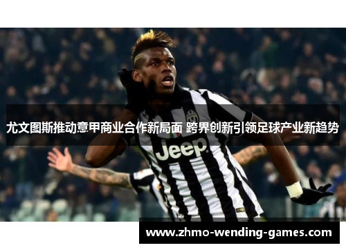 尤文图斯推动意甲商业合作新局面 跨界创新引领足球产业新趋势