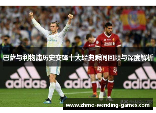 巴萨与利物浦历史交锋十大经典瞬间回顾与深度解析