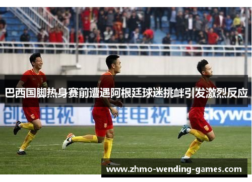 巴西国脚热身赛前遭遇阿根廷球迷挑衅引发激烈反应