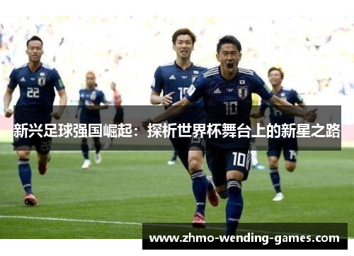 新兴足球强国崛起:探析世界杯舞台上的新星之路 新兴足球强国崛起:探析世界杯舞台上的新星之路