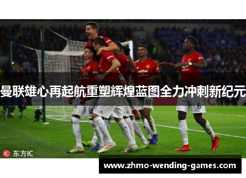 曼联雄心再起航重塑辉煌蓝图全力冲刺新纪元