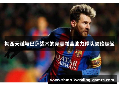 梅西天赋与巴萨战术的完美融合助力球队巅峰崛起 梅西天赋与巴萨战术的完美融合助力球队巅峰崛起