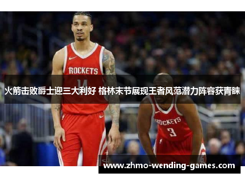 火箭击败爵士迎三大利好 格林末节展现王者风范潜力阵容获青睐 火箭击败爵士迎三大利好 格林末节展现王者风范潜力阵容获青睐