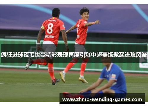 疯狂进球夜韦世豪精彩表现再度引爆中超赛场掀起进攻风暴