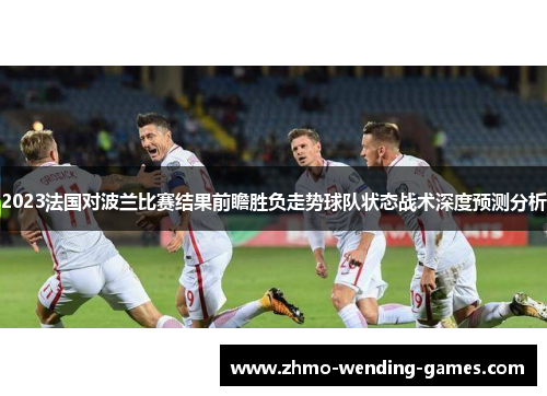 2023法国对波兰比赛结果前瞻胜负走势球队状态战术深度预测分析 2023法国对波兰比赛结果前瞻胜负走势球队状态战术深度预测分析