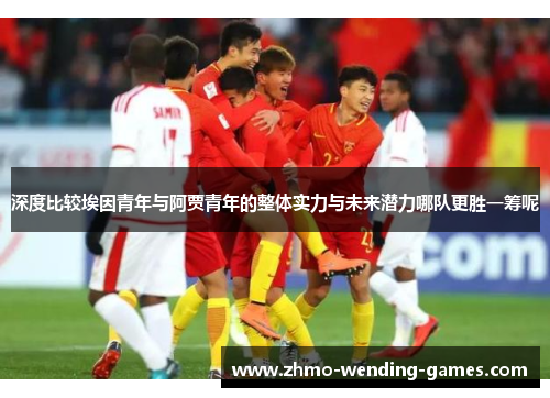 深度比较埃因青年与阿贾青年的整体实力与未来潜力哪队更胜一筹呢 深度比较埃因青年与阿贾青年的整体实力与未来潜力哪队更胜一筹呢