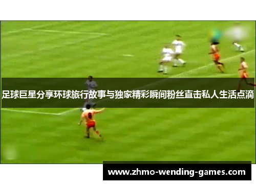 足球巨星分享环球旅行故事与独家精彩瞬间粉丝直击私人生活点滴 足球巨星分享环球旅行故事与独家精彩瞬间粉丝直击私人生活点滴