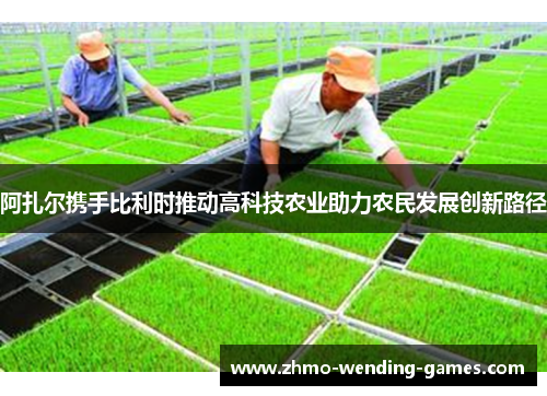 阿扎尔携手比利时推动高科技农业助力农民发展创新路径 阿扎尔携手比利时推动高科技农业助力农民发展创新路径