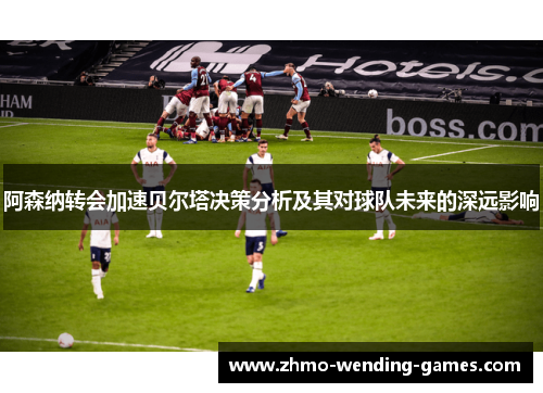 阿森纳转会加速贝尔塔决策分析及其对球队未来的深远影响 阿森纳转会加速贝尔塔决策分析及其对球队未来的深远影响