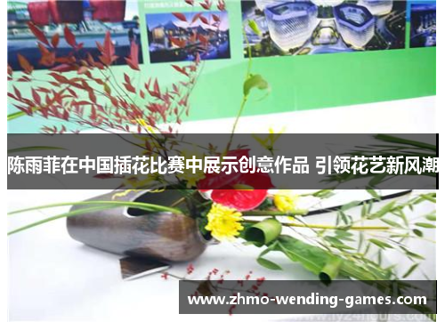 陈雨菲在中国插花比赛中展示创意作品 引领花艺新风潮 陈雨菲在中国插花比赛中展示创意作品 引领花艺新风潮