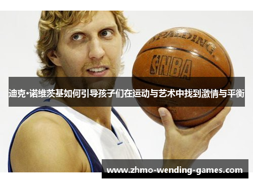 迪克·诺维茨基如何引导孩子们在运动与艺术中找到激情与平衡 迪克·诺维茨基如何引导孩子们在运动与艺术中找到激情与平衡