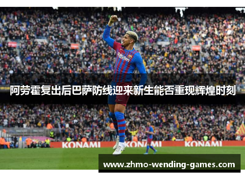 阿劳霍复出后巴萨防线迎来新生能否重现辉煌时刻 阿劳霍复出后巴萨防线迎来新生能否重现辉煌时刻