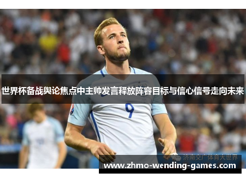 世界杯备战舆论焦点中主帅发言释放阵容目标与信心信号走向未来 世界杯备战舆论焦点中主帅发言释放阵容目标与信心信号走向未来